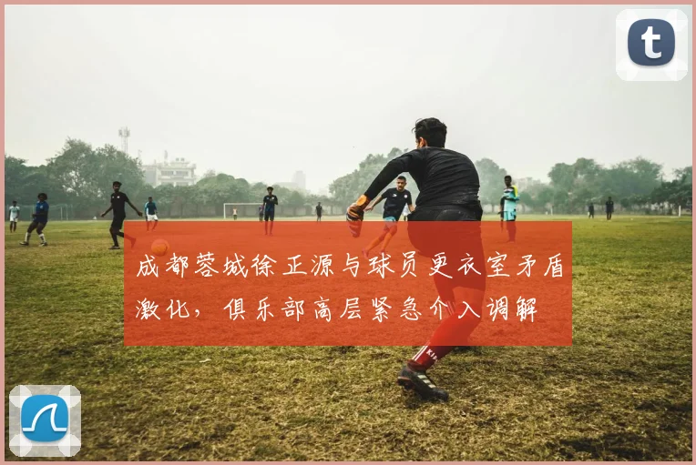 成都蓉城徐正源与球员更衣室矛盾激化，俱乐部高层紧急介入调解