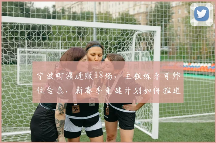 宁波町渥连败18场，主教练李可帅位告急，新赛季重建计划如何推进？