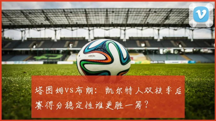塔图姆vs布朗：凯尔特人双核季后赛得分稳定性谁更胜一筹？