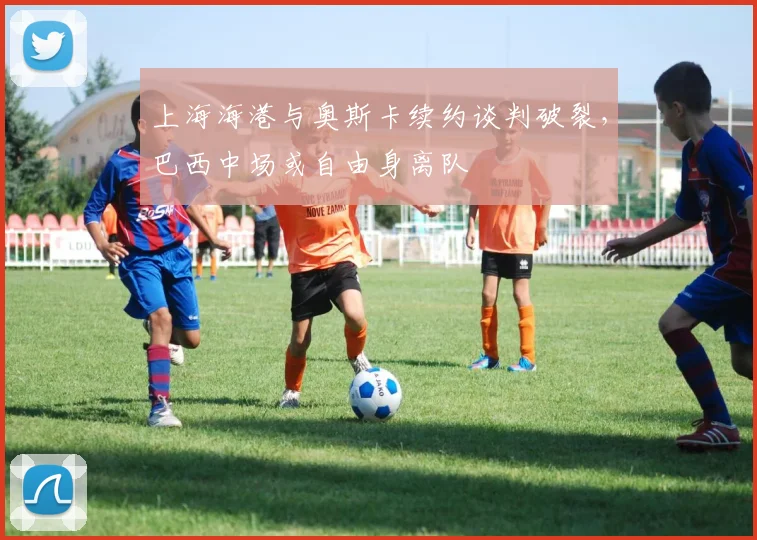 上海海港与奥斯卡续约谈判破裂，巴西中场或自由身离队