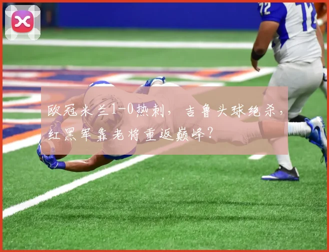 欧冠米兰1-0热刺，吉鲁头球绝杀，红黑军靠老将重返巅峰？
