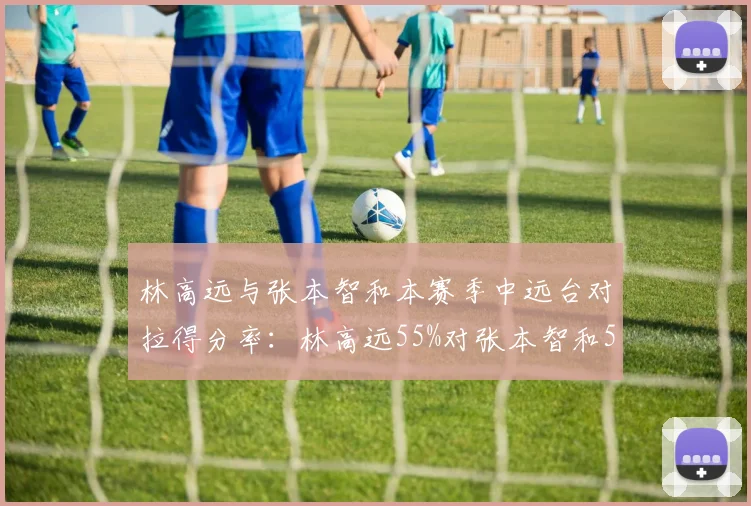 林高远与张本智和本赛季中远台对拉得分率：林高远55%对张本智和52%，但张本智和近台快攻更优