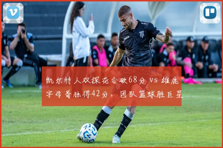 凯尔特人双探花合砍68分 vs 雄鹿字母哥独得42分，团队篮球胜巨星单打